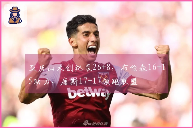 亚历山大创纪录26+8，布伦森16+15助力，唐斯17+17领跑联盟