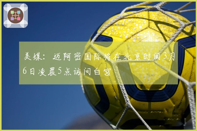 美媒：迈阿密国际将在北京时间3月6日凌晨5点访问白宫