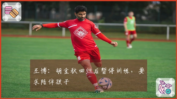 王博：胡金秋回归后暂停训练，要求陪伴孩子