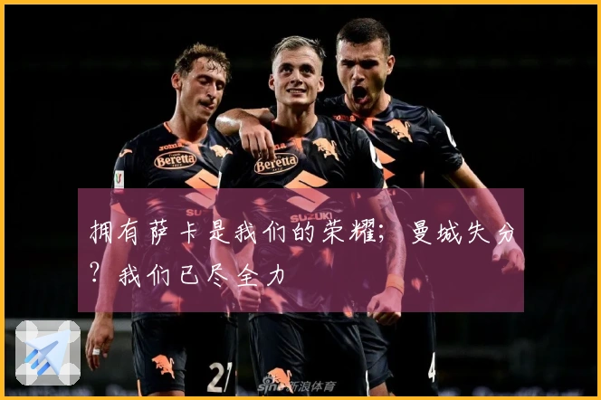 拥有萨卡是我们的荣耀；曼城失分？我们已尽全力