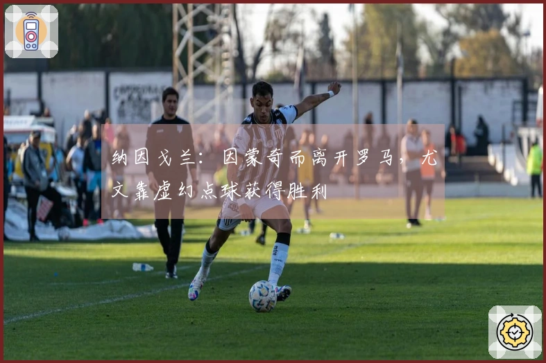 纳因戈兰：因蒙奇而离开罗马，尤文靠虚幻点球获得胜利