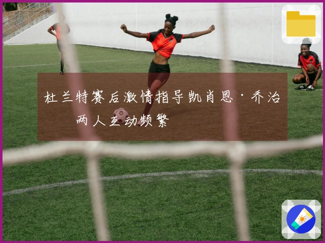 杜兰特赛后激情指导凯肖恩·乔治，两人互动频繁