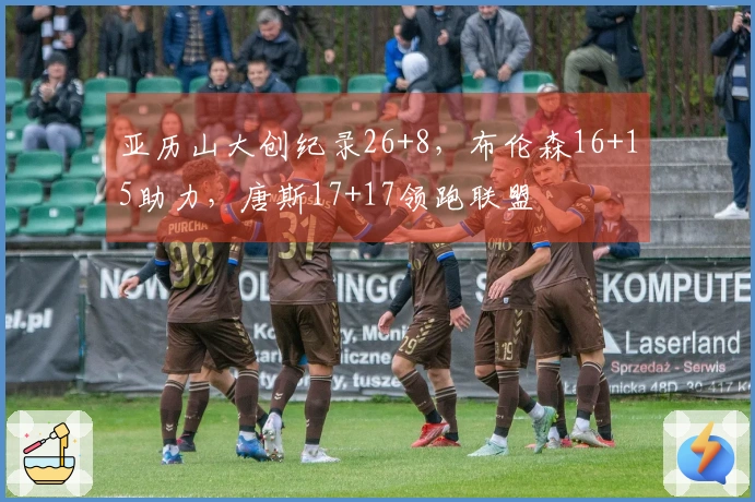 亚历山大创纪录26+8，布伦森16+15助力，唐斯17+17领跑联盟