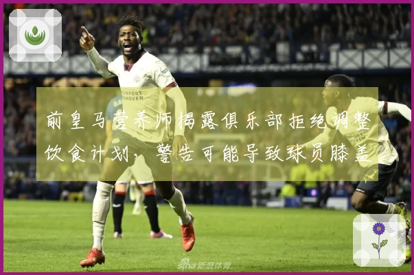 前皇马营养师揭露俱乐部拒绝调整饮食计划，警告可能导致球员膝盖受损