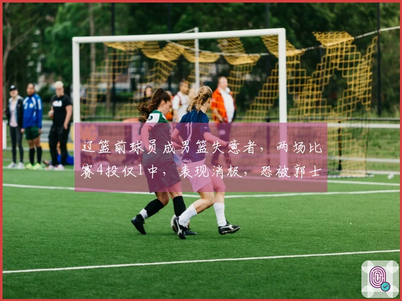 辽篮前球员成男篮失意者，两场比赛4投仅1中，表现消极，恐被郭士强抛弃