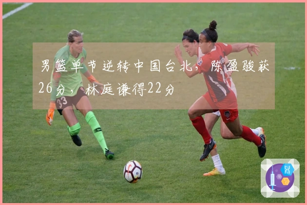 男篮单节逆转中国台北，陈盈骏获26分，林庭谦得22分