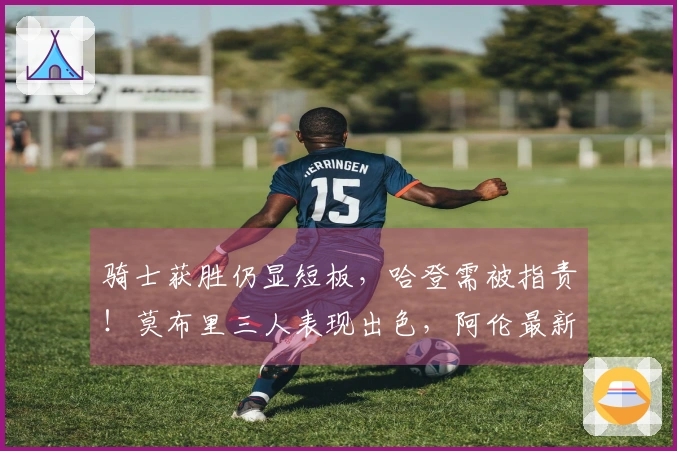 骑士获胜仍显短板，哈登需被指责！莫布里三人表现出色，阿伦最新动态