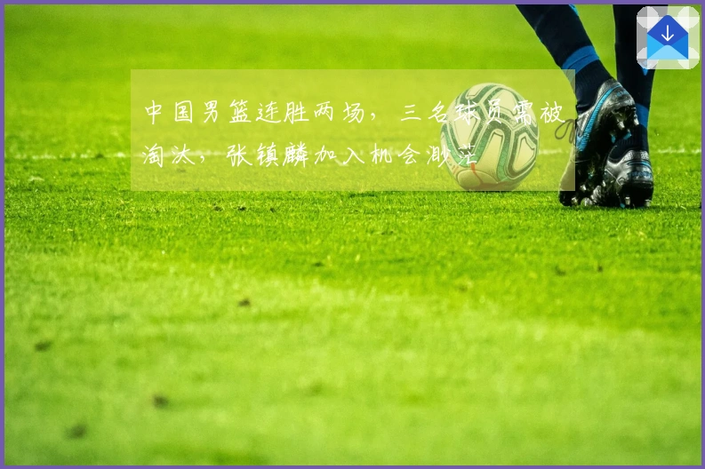 中国男篮连胜两场，三名球员需被淘汰，张镇麟加入机会渺茫