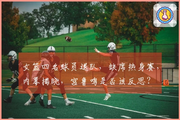 女篮四名球员退队，缺席热身赛，内幕揭晓，宫鲁鸣是否该反思？