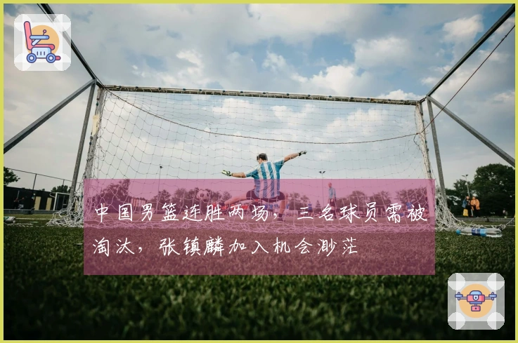 中国男篮连胜两场，三名球员需被淘汰，张镇麟加入机会渺茫
