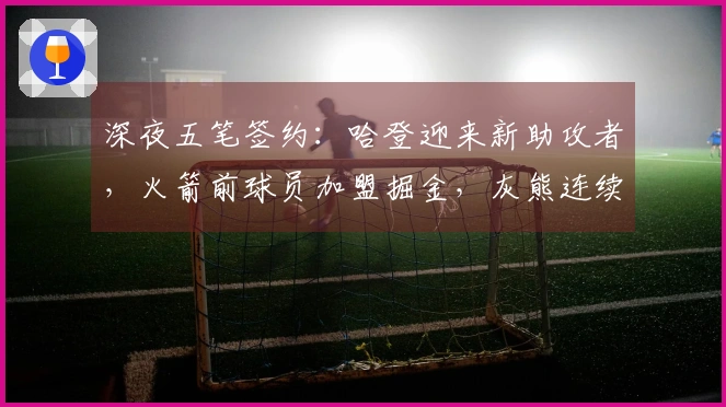 深夜五笔签约：哈登迎来新助攻者，火箭前球员加盟掘金，灰熊连续增添两员大将